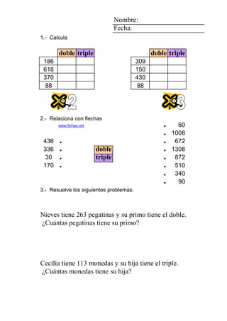 3 1 3 Nombre:
6 Fecha:
5 1.- Calcula
2
doble triple doble triple
0 1 3 186 309
6 618 150
5 370 430
1 88 88
3 1 4
7
6 2.- Relaciona con flechas
2 www.fichas.net . 60
. 1008
436 . . 672
336 . doble . 1308
4 30 . triple . 872
4 3 2 170 . 7 . 510
1 3 6 2 5 3 . 340
2 0 0 1 2 7 adhesivos . 90
3.- Resuelve los siguientes problemas.
ErnestoAlfonso Roberto su primo su nieto pegatinas su primo pegatinas
NievesClaudia Fabiola triple. doble. 263 Nieves ¿Cuántas
Nieves tiene 263 pegatinas y su primo tiene el doble.
¿Cuántas pegatinas tiene su primo?
1 6 3 1111 4 1
1 1 1111 1 5 3 herramientas
AlonsoAlfredoAlfredoAlfredoAlfredoChristian su hermanosu hija monedas su hija monedas
NievesNuriaNuriaNuriaNuriaCecília triple. 113 Cecília ¿Cuántas
Cecília tiene 113 monedas y su hija tiene el triple.
¿Cuántas monedas tiene su hija?
 