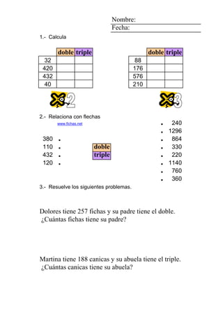 3 2 4 Nombre:
2 Fecha:
8 1.- Calcula
6
doble triple doble triple
2 1 4 32 88
7 420 176
6 432 576
1 40 210
3 2 4
2
8 2.- Relaciona con flechas
6 www.fichas.net . 240
. 1296
380 . . 864
110 . doble . 330
6 432 . triple . 220
1 3 4 120 . 4 . 1140
6 6 5 5 5 4 . 760
1 0 0 1 5 1 dibujos . 360
3.- Resuelve los siguientes problemas.
BernabéAlfonso Eduardo su padre su nieto fichas su padre fichas
MireiaNuria Dolores triple. doble. 257 Dolores ¿Cuántas
Dolores tiene 257 fichas y su padre tiene el doble.
¿Cuántas fichas tiene su padre?
1 4 7 7777 0 5
0 0 1111 1 2 7 rotuladores
AlonsoAlfredoAlfredoAlfredoAlfredoChristian su abuela su madre canicas su abuela canicas
NievesMartinaMartinaMartinaMartinaEugenia triple. 188 Martina ¿Cuántas
Martina tiene 188 canicas y su abuela tiene el triple.
¿Cuántas canicas tiene su abuela?
 