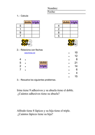 1 2 4 Nombre:
2 Fecha:
8 1.- Calcula
5
doble triple doble triple
1 2 5 5 4
1 1 2
9 9 8
7 7 5
1 0 4
5
2 2.- Relaciona con flechas
7 www.fichas.net . 10
. 12
4 . . 8
5 . doble . 21
2 2 . triple . 14
2 7 2 7 . 7 . 6
3 3 7 7 6 4 . 4
2 0 0 0 8 3 adhesivos . 15
3.- Resuelve los siguientes problemas.
CésarDaniel Roberto su abuela su nieta pegatinas su abuela adhesivos
IrinaClaudia Eugenia triple. doble. 9 Irina ¿Cuántos
Irina tiene 9 adhesivos y su abuela tiene el doble.
¿Cuántos adhesivos tiene su abuela?
6 1 7 1111 4 3
1 1 1111 0 1 0 lápices
AlonsoAlfredoAlfredoAlfredoAlfredoChristian su hermanosu hija plantas su hija lápices
MireiaMercheMercheMercheMercheEugenia triple. 8 Alfredo ¿Cuántos
Alfredo tiene 8 lápices y su hija tiene el triple.
¿Cuántos lápices tiene su hija?
 