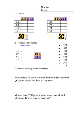 2 2 3 Nombre:
2 Fecha:
7 1.- Calcula
5
doble triple doble triple
1 1 5 55 33
9 96 20
7 74 74
1 9 53
2 1 4
8
6 2.- Relaciona con flechas
1 www.fichas.net . 123
. 82
41 . . 33
87 . doble . 22
1 61 . triple . 183
5 7 6 11 . 7 . 122
2 0 6 4 1 6 . 261
0 1 0 0 1 2 adhesivos . 174
3.- Resuelve los siguientes problemas.
FroilánDaniel David su vecino su hermanopegatinas su hermanoadhesivos
AinaraSilvia Fabiola triple. doble. 73 Froilán ¿Cuántos
Froilán tiene 73 adhesivos y su hermano tiene el doble.
¿Cuántos adhesivos tiene su hermano?
8 3 7 7777 2 3
2 1 1111 0 7 5 lápices
AlonsoAlfredoAlfredoAlfredoAlfredoChristian su abuela su hermanaplantas su hermanalápices
MiriamClaudiaClaudiaClaudiaClaudiaEugenia triple. 57 Miriam ¿Cuántos
Miriam tiene 57 lápices y su hermana tiene el triple.
¿Cuántos lápices tiene su hermana?
 
