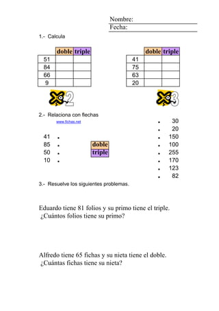 1 1 4 Nombre:
7 Fecha:
6 1.- Calcula
2
doble triple doble triple
0 1 5 51 41
8 84 75
6 66 63
1 9 20
2 1 4
8
5 2.- Relaciona con flechas
1 www.fichas.net . 30
. 20
41 . . 150
85 . doble . 100
7 50 . triple . 255
5 0 4 10 . 6 . 170
1 2 5 2 1 3 . 123
1 0 1 0 1 3 folios . 82
3.- Resuelve los siguientes problemas.
FroilánAlfredo Eduardo su primo su hermanochapas su primo folios
NievesAitana Dolores doble. triple. 81 Eduardo ¿Cuántos
Eduardo tiene 81 folios y su primo tiene el triple.
¿Cuántos folios tiene su primo?
1 1 0 5555 6 4
0 1 0000 1 5 1 dibujos
AlonsoAlfredoAlfredoAlfredoAlfredoChristian su padre su nieta fichas su nieta fichas
NievesMercheMercheMercheMerchePaola doble. 65 Alfredo ¿Cuántas
Alfredo tiene 65 fichas y su nieta tiene el doble.
¿Cuántas fichas tiene su nieta?
 