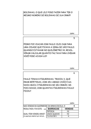 BOLINHAS. O QUE LILI PODE FAZER PARA TER O
MESMO NÚMERO DE BOLINHAS DE SUA IRMÃ?




                                             conv.

                                                5


PEDRO FOI VIAJAR COM PAULO. ELES IAM PARA
UMA CIDADE QUE FICAVA A 100Km DE SÃO PAULO.
QUANDO ESTAVAM NO QUILÔMETRO 34, RESOL-
VERAM CALCULAR QUANTO FALTAVA PARA CHEGAR
VOCÊ PODE AJUDÁ-LO?




                                             conv.

                                                6


PAULO TINHA 8 FIGURINHAS. TROCOU 3, QUE
ERAM REPETIDAS, COM SEU AMIGO JOÃO E GA-
NHOU MAIS 2 FIGURINHAS DE SEU IRMÃO. DE-
POIS DISSO, COM QUANTAS FIGURINHAS PAULO
FICOU?




                                             conv.
NAS VENDAS DA QUERMESSE DA MINHA ESCOLA, O       4
RESULTADO, FOI ESTE:    BARRACAS          VENDAS
                       PIPOCA              10
QUAL ITEM VENDEU MAIS? VINHO QUENTE        12
QUANTAS PIPOCAS DEVE- QUENTÃO               9
 