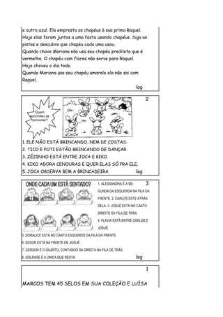 e outro azul. Ela empresta os chapéus à sua prima Raquel.
Hoje elas foram juntas a uma festa usando chapéus. Siga as
pistas e descubra que chapéu cada uma usou.
Quando chove Mariana não usa seu chapéu predileto que é
vermelho. O chapéu com flores não serve para Raquel.
Hoje choveu o dia todo.
Quando Mariana usa seu chapéu amarelo ela não sai com
Raquel.
                                                                   log

                                                                         2

       Quem
    escondeu as
     cenouras?




1. ELE NÃO ESTÁ BRINCANDO, NEM DE COSTAS.
2. TICO E POTI ESTÃO BRINCANDO DE DANÇAR.
3. ZÉZINHO ESTÁ ENTRE JOCA E KIKO.
4. KIKO ADORA CENOURAS E QUER ELAS SÓ PRA ELE.
5. JOCA OBSERVA BEM A BRINCADEIRA.                                 log

                                           1. ALESSANDRA É A SE-         3
                                           GUNDA DA ESQUERDA NA FILA DA
                                           FRENTE. 2. CARLOS ESTE ATRÁS
                                           DELA. 3. JOSUÉ ESTÁ NO CANTO
                                           DIREITO DA FILA DE TRÁS.
                                           4. FLÁVIA ESTÁ ENTRE CARLOS E
                                           JOSUÉ.
5. DORALICE ESTÁ NO CANTO ESQUERDO DA FILA DA FRENTE.
6. EDSON ESTÁ NA FRENTE DE JOSUÉ.
7. GERSON É O QUARTO, CONTANDO DA DIREITA NA FILA DE TRÁS.
8. SOLANGE É A ÚNICA QUE RESTA.                                    log

                                                                         1


MARCOS TEM 45 SELOS EM SUA COLEÇÃO E LUÍSA
 