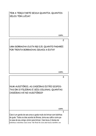 TEM A TERÇA PARTE DESSA QUANTIA. QUANTOS
SELOS TEM LUÍSA?




                                                               conv.

                                                                       2


UMA BORRACHA CUSTA R$ 0,15. QUANTO PAGAREI
POR TRINTA BORRACHAS IGUAIS A ESTA?




                                                               conv.

                                                                       3



NUM AUDITÓRIO, AS CADEIRAS ESTÃO DISPOS-
TAS EM 12 FILEIRAS E SEIS COLUNAS. QUANTAS
CADEIRAS HÁ NO AUDITÓRIO?




                                                               conv.
                                                                       1
Caio é um garoto de seis anos e gosta muito de brincar com bolinhas
de gude. Todos os dias acorda às 8horas, toma seu café e corre pa-
ra casa de seu amigo Júnior para brincar. Caio levou 2 dúzias de
bolinhas coloridas para jogar. No final do jogo ele havia perdido um
 
