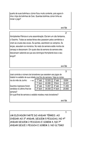 quarto de suas bolinhas e Júnior ficou muito contente, pois agora ti-
nha o tripo de bolinhas de Caio. Quantas bolinhas Júnior tinha ao
iniciar o jogo?


                                                                 ex/ds

                                                                        2
Horripilantes Pânicos é uma assombração. Ela tem um cão fantasma,
o Ossinho. Todas as sextas-feiras eles passeiam pelos cemitérios e
viram as cruzes das covas. Às quintas, asombram os vampiros. Às
terças, assustam os monstros. No resto da semana estão mortos de
cansaço e descansam. Em quais dias da semana da semana eles
descansam sabendo-se que aos domingos Horripilante lava o seu
lençol?



                                                                 ex/ds

                                                                        3
José controla o número de torcedores que assistem aos jogos de
futebol no estádio de sua cidade nos fins de semana. Veja os núme-
ros do mês de Junho:              1º sab 12.525 3º sab           8.604
                                 1º dom 22.086 3ºdom             33.421
Quantos ingressos foram           2º sab 13.467 4º sab           11.305
vendidos no último final de      2º dom 34.558 4º dom            25.660
semana?
Em qual final de semana o estádio recebeu mais torcedores?

                                                                 ex/ds




                                                                        1
UM ELEVADOR PARTE DO ANDAR TÉRREO. AO
CHEGAR AO 3º ANDAR, DESCEM 5 PESSOAS, NO 4º
ANDAR DESCEM 2 PESSOAS E SOBEM 4, NO 7º
ANDAR DESCE 1 PESSOA E SOBEM 3. NO ÚLTIMO
 