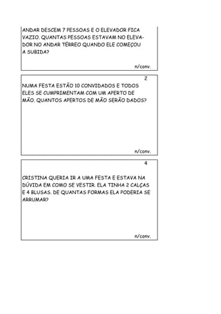 ANDAR DESCEM 7 PESSOAS E O ELEVADOR FICA
VAZIO. QUANTAS PESSOAS ESTAVAM NO ELEVA-
DOR NO ANDAR TÉRREO QUANDO ELE COMEÇOU
A SUBIDA?


                                        n/conv.

                                            2
NUMA FESTA ESTÃO 10 CONVIDADOS E TODOS
ELES SE CUMPRIMENTAM COM UM APERTO DE
MÃO. QUANTOS APERTOS DE MÃO SERÃO DADOS?




                                        n/conv.

                                            4


CRISTINA QUERIA IR A UMA FESTA E ESTAVA NA
DÚVIDA EM COMO SE VESTIR. ELA TINHA 2 CALÇAS
E 4 BLUSAS. DE QUANTAS FORMAS ELA PODERIA SE
ARRUMAR?




                                        n/conv.
 