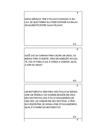 4


DONA GERALDA TEM 4 FILHAS E GANHOU 11 BA-
LAS. DE QUE FORMA ELA PODE DIVIDIR AS BALAS
IGUALMENTE ENTRE SUAS FILHAS?




                                       s/s

                                              5


VOCÊ SAI DA CABANA PARA CAÇAR UM URSO, CA-
MINHA PARA O NORTE, VIRA EM DIREÇÃO AO LES-
TE, VOLTA PARA O SUL E CHEGA A CABANA. QUAL
A COR DO URSO?




                                       s/s

                                              6


UM MOTORISTA VEM PARA SÃO PAULO DE MINAS
COM UM ÔNIBUS. NA VIAGEM DESCEM EM CIDA-
DES DISTINTAS UNS 4 OU 5 PASSAGEIROS DE
UMA VEZ. AO CHEGAR EM SEU DESTINO, O ÔNI-
BUS ENCONTRA-SE AINDA COM 15 PASSAGEIROS.
QUAL É O NOME DO MOTORISTA?



                                       s/s
                                              4
 