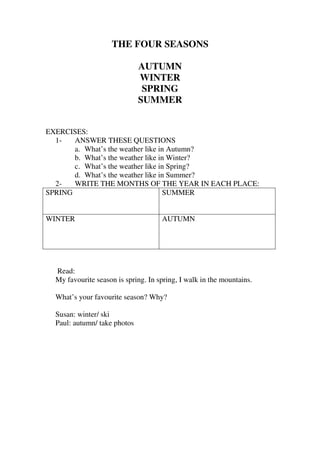 THE FOUR SEASONS

                              AUTUMN
                              WINTER
                               SPRING
                              SUMMER


EXERCISES:
  1-   ANSWER THESE QUESTIONS
       a. What’s the weather like in Autumn?
       b. What’s the weather like in Winter?
       c. What’s the weather like in Spring?
       d. What’s the weather like in Summer?
  2-   WRITE THE MONTHS OF THE YEAR IN EACH PLACE:
SPRING                             SUMMER


WINTER                               AUTUMN




  Read:
  My favourite season is spring. In spring, I walk in the mountains.

  What’s your favourite season? Why?

  Susan: winter/ ski
  Paul: autumn/ take photos
 
