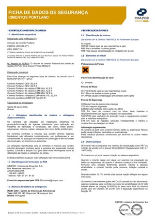 Edição de 30 de novembro de 2012  Substitui edição de 08 de abril 2010  Página 1 de 10
FICHA DE DADOS DE SEGURANÇA
CIMENTOS PORTLAND
CIMPOR – Indústria de Cimentos, S.A.
1IDENTIFICAÇÃODAMISTURAEDAEMPRESA
1.1  Identificador do produto
Designação para notificação (*):
Clinquer de cimento Portland
EINECS: 266-043-4(**)
CAS: 65997-15-1
(*) Relativa à substância clinquer que faz parte da sua composição
(**) Código atribuído ao cimento Portland mas que descreve o clinquer de cimento Portland.
Número de referência C&L: 02-2119682167-31-0000
N.º Registo do REACH: O clinquer de cimento Portland está isento de
registo (Art.º 2.7 (b) e Anexo V.10 do REACH).
Designação comercial:
Esta ficha abrange os seguintes tipos de cimento, de acordo com a
Norma NP EN 197-1:2012:
Cimento Portland CEM I 52,5 R
Cimento Portland CEM I 42,5 R
Cimento Portland de calcário CEM II/A-L 42,5 R
Cimento Portland de calcário CEM II/B-L 42,5 R
Cimento Portland de calcário CEM II/B-L 32,5 N
Cimento Portland composto CEM II/B-M (V-L) 32,5 N
Cimento pozolânico CEM IV/B (V) 32,5 N
Capacidade da embalagem:
Sacos 25 kg ou 35 kg
Granel
1.2  Utilizações identificadas da mistura e utilizações
desaconselhadas
Os cimentos são utilizados em instalações industriais na
produção/formulação de ligantes hidráulicos, para aplicação em
trabalhos de edificação e construção, tais como, betão pronto,
argamassas, rebocos, caldas, estuques bem como betão prefabricado.
Os cimentos correntes e misturas que contêm cimento (ligantes
hidráulicos) são utilizados industrialmente, por profissionais e por
consumidores na produção de materiais de construção e em atividades
da construção, em interiores ou exteriores.
As utilizações identificadas para os cimentos e misturas que contêm
cimento abrangem produtos secos e produtos em suspensão húmida
(pasta). Consulte a secção 16.2 para obter mais informações sobre as
utilizações da mistura e categorias de perigo.
É desaconselhada qualquer outra utilização não mencionada acima.
1.3  Identificação do fornecedor da FDS
CIMPOR - Indústria de Cimentos, S.A.
Rua Alexandre Herculano, 35
APARTADO 2211,
1106-802 LISBOA
Telefone: +351 21 311 81 00
E-mail do responsável pela FDS: Dindustrial@cimpor.com
1.4  Número de telefone de emergência
INEM, CIAV - Centro de Informação Antivenenos
Telef.:808 250 143 (Disponível 24 horas por dia)
Idioma: Português
2IDENTIFICAÇÃODOSPERIGOS
2.1  Classificação da mistura
De acordo com a Diretiva 1999/45/CE do Parlamento Europeu
Xi Irritante
R37/38 Irritante para as vias respiratórias e pele
R41 Risco de lesões oculares graves
R43 Pode causar sensibilização em contacto com a pele
2.2  Elementos do rótulo
De acordo com a Diretiva 1999/45/CE do Parlamento Europeu
Pictogramas de Perigo
Palavra de identificação do sinal
Xi - Irritante
Frases de Risco
R 37/38 Irritante para as vias respiratórias e pele
R 41 Risco de lesões oculares graves
R 43 Pode causar sensibilização em contacto com a pele
Frases de Segurança
S2 Manter fora do alcance das crianças
S22 Não respirar as poeiras
S24/25 Evitar contacto com a pele e os olhos
S26 Em caso de contacto com os olhos, lavar imediata e
abundantemente com água e consultar um especialista
S36/37/39 Usar vestuário de proteção, luvas e equipamento protetor
para a vista/face adequados
S46 Em caso de ingestão, consultar imediatamente o médico e
mostrar-lhe a embalagem ou rótulo
Informação suplementar:
O contacto da pele com cimento húmido, betão ou argamassa frescos
pode causar irritação, dermatites ou queimaduras.
Pode danificar produtos constituídos por alumínio ou outros metais
não-nobres.
2.3  Outros perigos
O cimento não se enquadra nos critérios de classificação como PBT ou
mPmB, de acordo com o Anexo XIII do REACH (Regulamento (CE) N.º
1907/2006).
O cimento em pó pode causar irritação do sistema respiratório.
Quando o cimento reage com água, por exemplo na preparação de
betão ou argamassa, ou quando o cimento começa a ficar hidratado,
forma-se uma solução fortemente alcalina. Devido à elevada
alcalinidade, o cimento húmido pode provocar irritação cutânea e
ocular.
Quando contém Cr (VI) solúvel pode causar reação alérgica em alguns
indivíduos.
O cimento é naturalmente pobre em Cr (VI) solúvel ou são adicionados
agentes redutores para controlar os níveis de sensibilização do Cr (VI)
solúvel abaixo de 2mg/kg (0,0002%) do peso seco total do cimento
pronto para ser utilizado, de acordo com a legislação especificada na
Secção 15.
 
