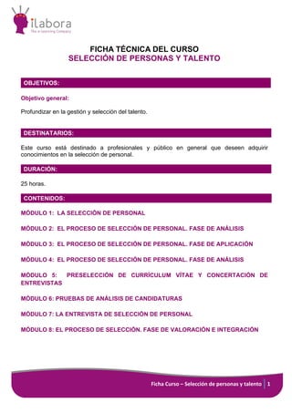 Ficha Curso – Selección de personas y talento 1
FICHA TÉCNICA DEL CURSO
SELECCIÓN DE PERSONAS Y TALENTO
OBJETIVOS:
Objetivo general:
Profundizar en la gestión y selección del talento.
DESTINATARIOS:
Este curso está destinado a profesionales y público en general que deseen adquirir
conocimientos en la selección de personal.
DURACIÓN:
25 horas.
CONTENIDOS:
MÓDULO 1: LA SELECCIÓN DE PERSONAL
MÓDULO 2: EL PROCESO DE SELECCIÓN DE PERSONAL. FASE DE ANÁLISIS
MÓDULO 3: EL PROCESO DE SELECCIÓN DE PERSONAL. FASE DE APLICACIÓN
MÓDULO 4: EL PROCESO DE SELECCIÓN DE PERSONAL. FASE DE ANÁLISIS
MÓDULO 5: PRESELECCIÓN DE CURRÍCULUM VÍTAE Y CONCERTACIÓN DE
ENTREVISTAS
MÓDULO 6: PRUEBAS DE ANÁLISIS DE CANDIDATURAS
MÓDULO 7: LA ENTREVISTA DE SELECCIÓN DE PERSONAL
MÓDULO 8: EL PROCESO DE SELECCIÓN. FASE DE VALORACIÓN E INTEGRACIÓN
 