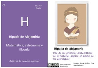 Hipatia de Alejandría
74 350-415
Egipto
H
Matemática, astrónoma y
filósofa
Defiende tu derecho a pensar
Una de las primeras matemáticas
de la historia, mejoró el diseño de
los astrolabios
Imagen: Ana V. Jiménez Pina
@vianailustra
Hipatia de Alejandría
 