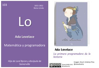 Ada Lovelace
103 1815-1852
Reino Unido
Lo
Matemática y programadora
Hija de Lord Byron y discípula de
Somerville
Ada Lovelace
Imagen: Ana V. Jiménez Pina
@vianailustra
La primera programadora de la
historia
 
