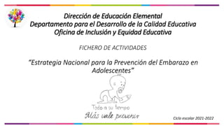 Dirección de Educación Elemental
Departamento para el Desarrollo de la Calidad Educativa
Oficina de Inclusión y Equidad Educativa
FICHERO DE ACTIVIDADES
“Estrategia Nacional para la Prevención del Embarazo en
Adolescentes”
Ciclo escolar 2021-2022
 