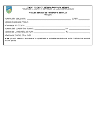 CENTRO EDUCATIVO SAGRADA FAMILIA DE NAZARET
“EDUCAMOS LA MENTE Y EL CORAZÓN DE LAS NUEVAS GENERACIONES
FICHA DE SERVICIO DE TRANSPORTE ESCOLAR
AÑO 2016
NOMBRE DEL ESTUDIANTE: __________________________________________________ CURSO: _____________
NOMBRE PADRES DE FAMILIA: _____________________________________________________________________
NÚMERO DE TELÉFONOS: _________________________________________________________________________
NOMBRE DEL CONDUCTOR DE RUTA: ___________________________________Tel: ________________________
NOMBRE DE LA MONITORA DE RUTA: ___________________________________ Tel: ________________________
NÚMERO DE PLACAS DE LA RUTA: ______________________________________
NOTA: por favor informar a la docente de su hijo/a cuando el estudiante sea retirado de la ruta o cambiado de la misma.
Muchas gracias.
 