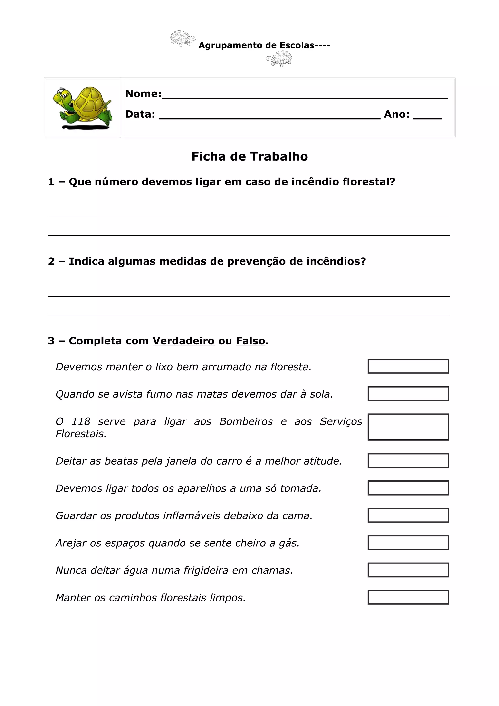 Agrupamento de Escolas----
Nome:________________________________________
Data: _______________________________ Ano: ____
Ficha de Trabalho
1 – Que número devemos ligar em caso de incêndio florestal?
_______________________________________________________________
_______________________________________________________________
2 – Indica algumas medidas de prevenção de incêndios?
_______________________________________________________________
_______________________________________________________________
3 – Completa com Verdadeiro ou Falso.
Devemos manter o lixo bem arrumado na floresta.
Quando se avista fumo nas matas devemos dar à sola.
O 118 serve para ligar aos Bombeiros e aos Serviços
Florestais.
Deitar as beatas pela janela do carro é a melhor atitude.
Devemos ligar todos os aparelhos a uma só tomada.
Guardar os produtos inflamáveis debaixo da cama.
Arejar os espaços quando se sente cheiro a gás.
Nunca deitar água numa frigideira em chamas.
Manter os caminhos florestais limpos.
 