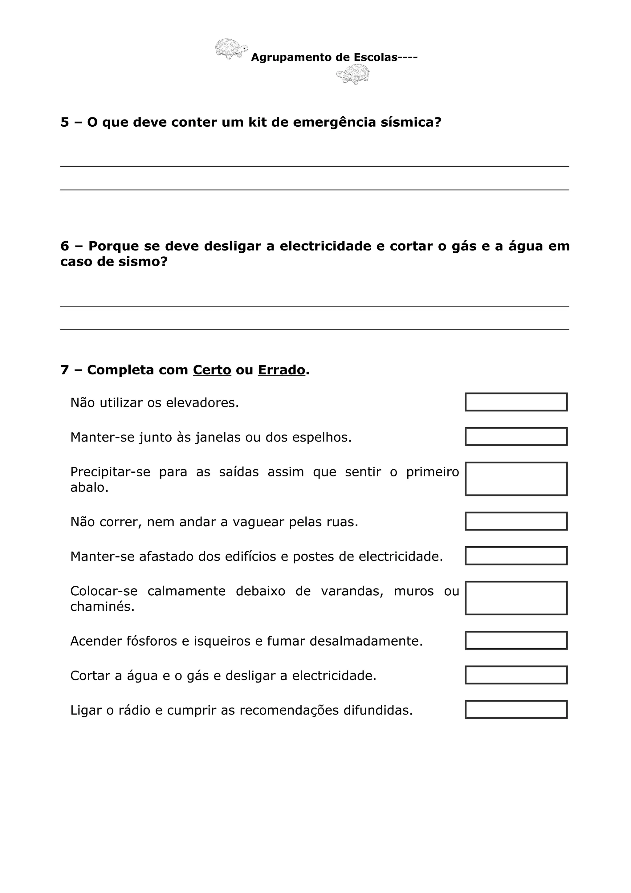 Agrupamento de Escolas----
5 – O que deve conter um kit de emergência sísmica?
_______________________________________________________________
_______________________________________________________________
6 – Porque se deve desligar a electricidade e cortar o gás e a água em
caso de sismo?
_______________________________________________________________
_______________________________________________________________
7 – Completa com Certo ou Errado.
Não utilizar os elevadores.
Manter-se junto às janelas ou dos espelhos.
Precipitar-se para as saídas assim que sentir o primeiro
abalo.
Não correr, nem andar a vaguear pelas ruas.
Manter-se afastado dos edifícios e postes de electricidade.
Colocar-se calmamente debaixo de varandas, muros ou
chaminés.
Acender fósforos e isqueiros e fumar desalmadamente.
Cortar a água e o gás e desligar a electricidade.
Ligar o rádio e cumprir as recomendações difundidas.
 
