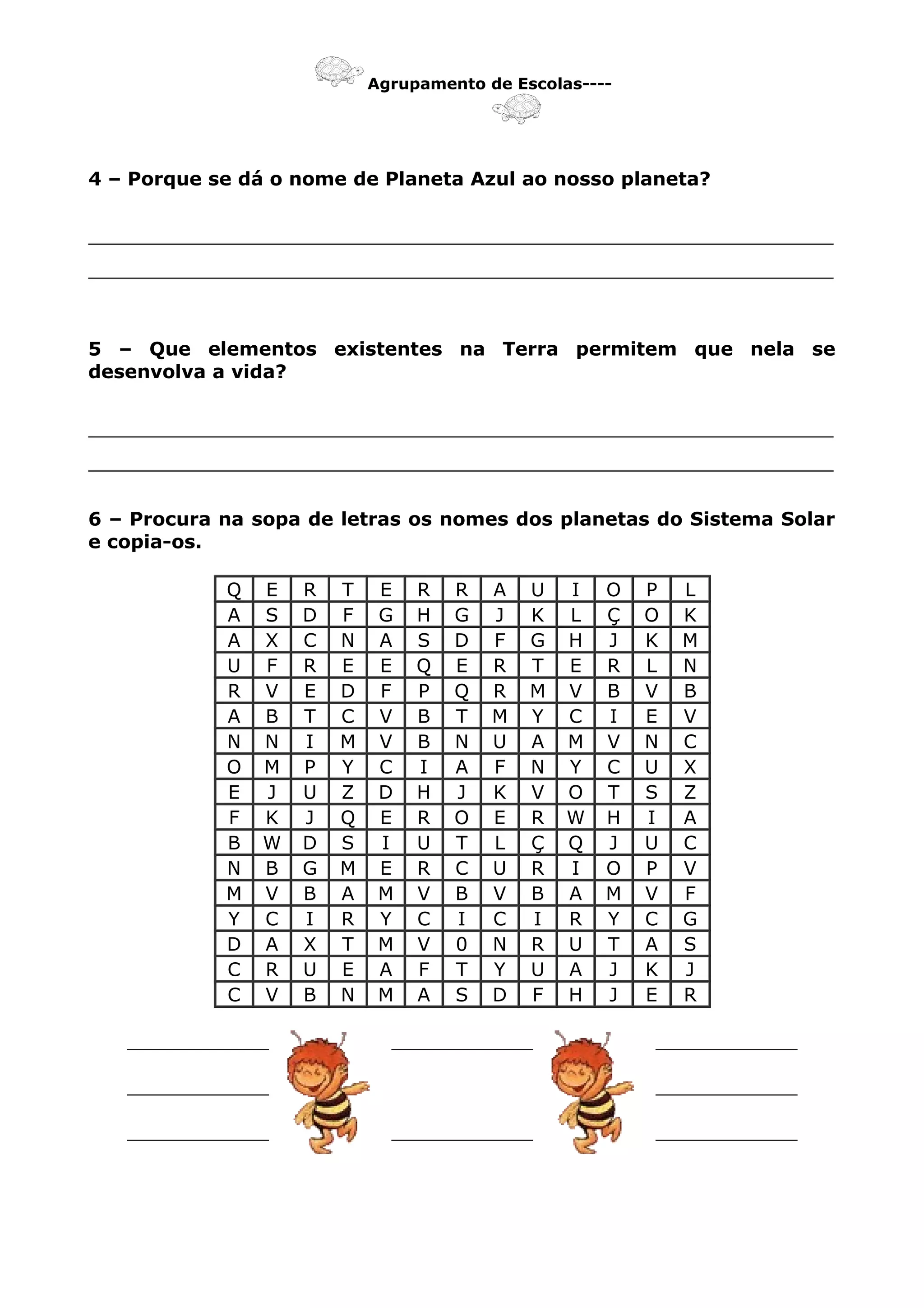 Agrupamento de Escolas----
4 – Porque se dá o nome de Planeta Azul ao nosso planeta?
_______________________________________________________________
_______________________________________________________________
5 – Que elementos existentes na Terra permitem que nela se
desenvolva a vida?
_______________________________________________________________
_______________________________________________________________
6 – Procura na sopa de letras os nomes dos planetas do Sistema Solar
e copia-os.
Q E R T E R R A U I O P L
A S D F G H G J K L Ç O K
A X C N A S D F G H J K M
U F R E E Q E R T E R L N
R V E D F P Q R M V B V B
A B T C V B T M Y C I E V
N N I M V B N U A M V N C
O M P Y C I A F N Y C U X
E J U Z D H J K V O T S Z
F K J Q E R O E R W H I A
B W D S I U T L Ç Q J U C
N B G M E R C U R I O P V
M V B A M V B V B A M V F
Y C I R Y C I C I R Y C G
D A X T M V 0 N R U T A S
C R U E A F T Y U A J K J
C V B N M A S D F H J E R
____________ ____________ ____________
____________ ____________
____________ ____________ ____________
 