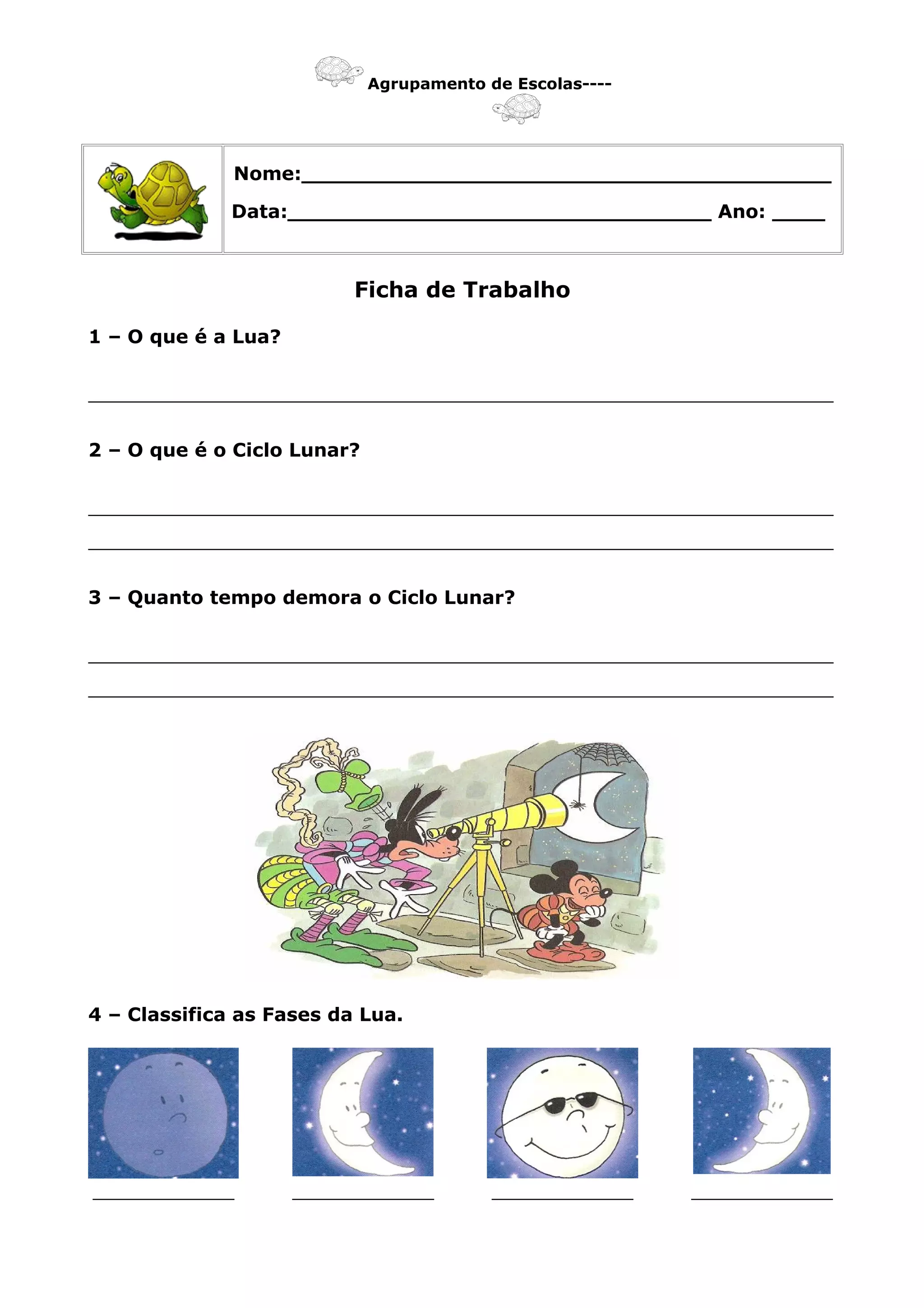 Agrupamento de Escolas----
Nome:________________________________________
Data:________________________________ Ano: ____
Ficha de Trabalho
1 – O que é a Lua?
_______________________________________________________________
2 – O que é o Ciclo Lunar?
_______________________________________________________________
_______________________________________________________________
3 – Quanto tempo demora o Ciclo Lunar?
_______________________________________________________________
_______________________________________________________________
4 – Classifica as Fases da Lua.
____________ ____________ ____________ ____________
 