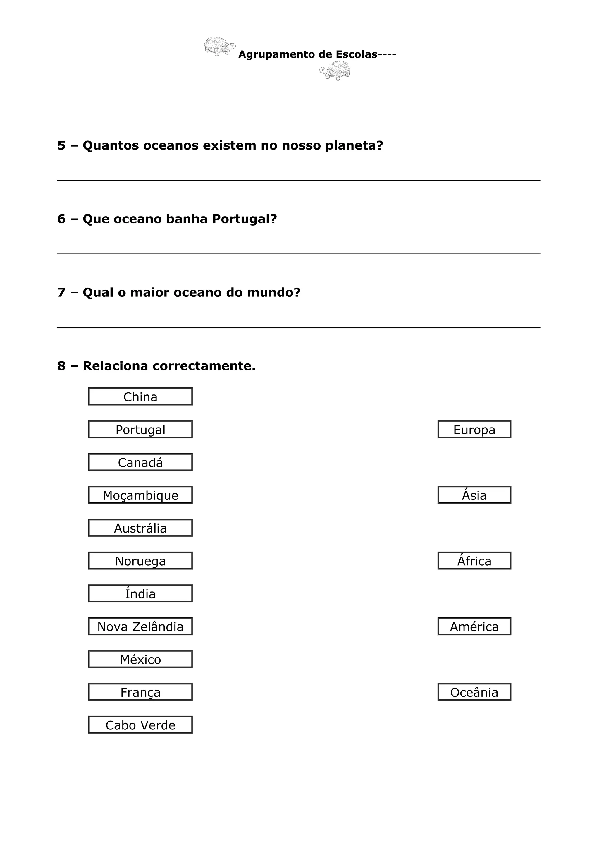 Agrupamento de Escolas----
5 – Quantos oceanos existem no nosso planeta?
_______________________________________________________________
6 – Que oceano banha Portugal?
_______________________________________________________________
7 – Qual o maior oceano do mundo?
_______________________________________________________________
8 – Relaciona correctamente.
China
Portugal Europa
Canadá
Moçambique Ásia
Austrália
Noruega África
Índia
Nova Zelândia América
México
França Oceânia
Cabo Verde
 