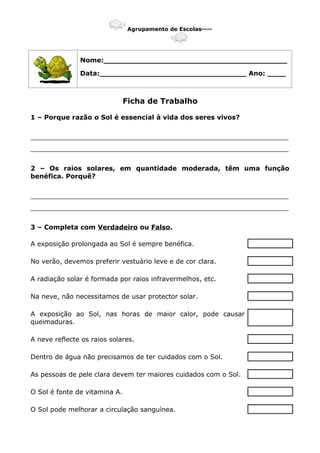 Agrupamento de Escolas----
Nome:________________________________________
Data:________________________________ Ano: ____
Ficha de Trabalho
1 – Porque razão o Sol é essencial à vida dos seres vivos?
_______________________________________________________________
_______________________________________________________________
2 – Os raios solares, em quantidade moderada, têm uma função
benéfica. Porquê?
_______________________________________________________________
_______________________________________________________________
3 – Completa com Verdadeiro ou Falso.
A exposição prolongada ao Sol é sempre benéfica.
No verão, devemos preferir vestuário leve e de cor clara.
A radiação solar é formada por raios infravermelhos, etc.
Na neve, não necessitamos de usar protector solar.
A exposição ao Sol, nas horas de maior calor, pode causar
queimaduras.
A neve reflecte os raios solares.
Dentro de água não precisamos de ter cuidados com o Sol.
As pessoas de pele clara devem ter maiores cuidados com o Sol.
O Sol é fonte de vitamina A.
O Sol pode melhorar a circulação sanguínea.
 
