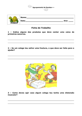 Agrupamento de Escolas----
Nome:________________________________________
Data:________________________________ Ano: ____
Ficha de Trabalho
1 – Indica alguns dos produtos que deve conter uma caixa de
primeiros socorros.
_______________________________________________________________
_______________________________________________________________
2 – Se um colega teu sofrer uma fractura, o que deve ser feito para o
ajudar?
_______________________________________________________________
_______________________________________________________________
3 – Como deves agir caso algum colega teu tenha uma distensão
muscular?
_______________________________________________________________
_______________________________________________________________
 