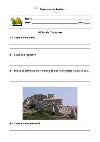 Agrupamento de Escolas----
Nome:________________________________________
Data: ________________________________ Ano: ____
Ficha de Trabalho
1 – O que é um sismo?
_______________________________________________________________
_______________________________________________________________
2 – O que são réplicas?
_______________________________________________________________
_______________________________________________________________
3 – Indica os sismos mais violentos de que há memória no nosso país.
_______________________________________________________________
_______________________________________________________________
4 – O que é um maremoto?
_______________________________________________________________
_______________________________________________________________
 