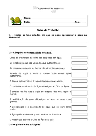 Agrupamento de Escolas----
Nome:________________________________________
Data:________________________________ Ano: ____
Ficha de Trabalho
1 – Indica os três estados em que se pode apresentar a água na
Natureza?
_______________________________________________________________
_______________________________________________________________
2 – Completa com Verdadeiro ou Falso.
Cerca de três terços da Terra são ocupados por água.
Os lençóis de água são veios de água subterrâneos.
As nascentes naturais ou fontes vão alimentar os mares.
Através de poços e minas o homem pode extrair água
subterrânea.
A água é indispensável à vida de todos os seres vivos.
O constante movimento da água dá origem ao Ciclo da Água.
É através do frio que a água se evapora dos rios, lagos e
mares.
A solidificação da água dá origem à neve, ao gelo e ao
granizo.
A precipitação é a quantidade de água que cai num certo
ponto.
A água pode apresentar quatro estados na Natureza.
O motor que acciona o Ciclo da Água é a Lua.
3 – O que é o Ciclo da Água?
 