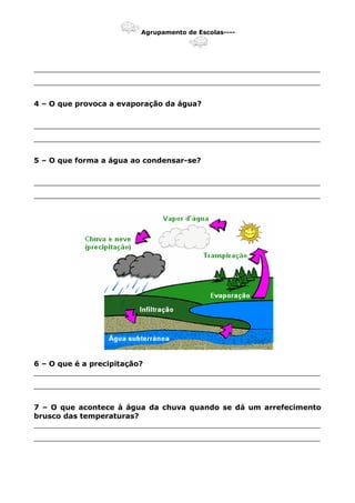 Agrupamento de Escolas----
_______________________________________________________________
_______________________________________________________________
4 – O que provoca a evaporação da água?
_______________________________________________________________
_______________________________________________________________
5 – O que forma a água ao condensar-se?
_______________________________________________________________
_______________________________________________________________
6 – O que é a precipitação?
_______________________________________________________________
_______________________________________________________________
7 – O que acontece à água da chuva quando se dá um arrefecimento
brusco das temperaturas?
_______________________________________________________________
_______________________________________________________________
 
