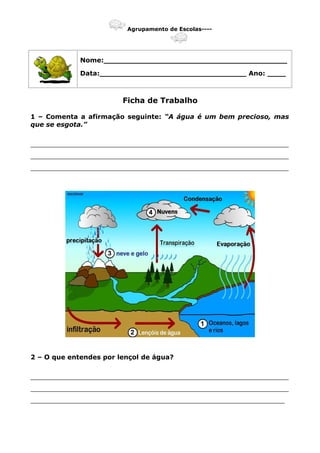 Agrupamento de Escolas----
Nome:________________________________________
Data:________________________________ Ano: ____
Ficha de Trabalho
1 – Comenta a afirmação seguinte: “A água é um bem precioso, mas
que se esgota.”
_______________________________________________________________
_______________________________________________________________
_______________________________________________________________
2 – O que entendes por lençol de água?
_______________________________________________________________
_______________________________________________________________
______________________________________________________________
 