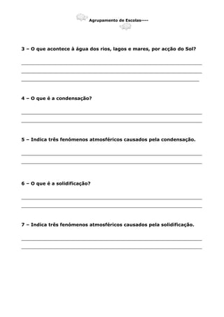 Agrupamento de Escolas----
3 – O que acontece à água dos rios, lagos e mares, por acção do Sol?
_______________________________________________________________
_______________________________________________________________
______________________________________________________________
4 – O que é a condensação?
_______________________________________________________________
_______________________________________________________________
5 – Indica três fenómenos atmosféricos causados pela condensação.
_______________________________________________________________
_______________________________________________________________
6 – O que é a solidificação?
_______________________________________________________________
_______________________________________________________________
7 – Indica três fenómenos atmosféricos causados pela solidificação.
_______________________________________________________________
_______________________________________________________________
 