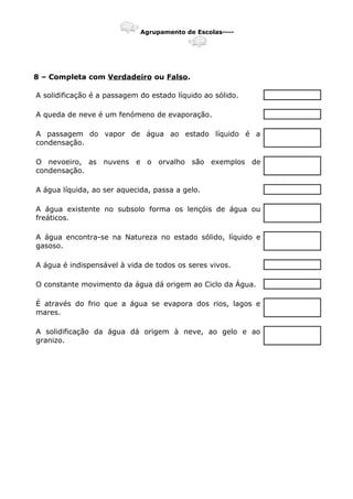 Agrupamento de Escolas----
8 – Completa com Verdadeiro ou Falso.
A solidificação é a passagem do estado líquido ao sólido.
A queda de neve é um fenómeno de evaporação.
A passagem do vapor de água ao estado líquido é a
condensação.
O nevoeiro, as nuvens e o orvalho são exemplos de
condensação.
A água líquida, ao ser aquecida, passa a gelo.
A água existente no subsolo forma os lençóis de água ou
freáticos.
A água encontra-se na Natureza no estado sólido, líquido e
gasoso.
A água é indispensável à vida de todos os seres vivos.
O constante movimento da água dá origem ao Ciclo da Água.
É através do frio que a água se evapora dos rios, lagos e
mares.
A solidificação da água dá origem à neve, ao gelo e ao
granizo.
 