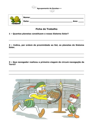 Agrupamento de Escolas----
Nome:________________________________________
Data: ________________________________ Ano: ____
Ficha de Trabalho
1 – Quantos planetas constituem o nosso Sistema Solar?
_______________________________________________________________
2 – Indica, por ordem de proximidade ao Sol, os planetas do Sistema
Solar.
_______________________________________________________________
_______________________________________________________________
3 – Que navegador realizou a primeira viagem de circum-navegação da
Terra?
_______________________________________________________________
_______________________________________________________________
 