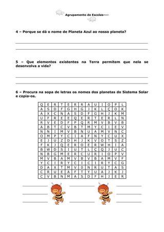 Agrupamento de Escolas----
4 – Porque se dá o nome de Planeta Azul ao nosso planeta?
_______________________________________________________________
_______________________________________________________________
5 – Que elementos existentes na Terra permitem que nela se
desenvolva a vida?
_______________________________________________________________
_______________________________________________________________
6 – Procura na sopa de letras os nomes dos planetas do Sistema Solar
e copia-os.
Q E R T E R R A U I O P L
A S D F G H G J K L Ç O K
A X C N A S D F G H J K M
U F R E E Q E R T E R L N
R V E D F P Q R M V B V B
A B T C V B T M Y C I E V
N N I M V B N U A M V N C
O M P Y C I A F N Y C U X
E J U Z D H J K V O T S Z
F K J Q E R O E R W H I A
B W D S I U T L Ç Q J U C
N B G M E R C U R I O P V
M V B A M V B V B A M V F
Y C I R Y C I C I R Y C G
D A X T M V 0 N R U T A S
C R U E A F T Y U A J K J
C V B N M A S D F H J E R
____________ ____________ ____________
____________ ____________
____________ ____________ ____________
 