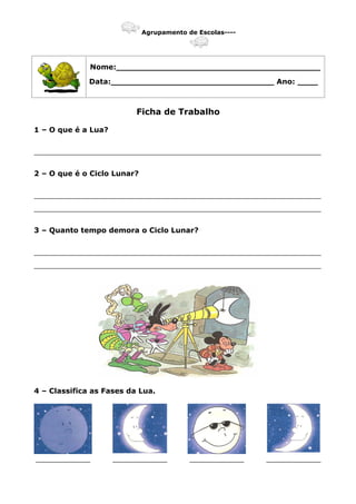 Agrupamento de Escolas----
Nome:________________________________________
Data:________________________________ Ano: ____
Ficha de Trabalho
1 – O que é a Lua?
_______________________________________________________________
2 – O que é o Ciclo Lunar?
_______________________________________________________________
_______________________________________________________________
3 – Quanto tempo demora o Ciclo Lunar?
_______________________________________________________________
_______________________________________________________________
4 – Classifica as Fases da Lua.
____________ ____________ ____________ ____________
 