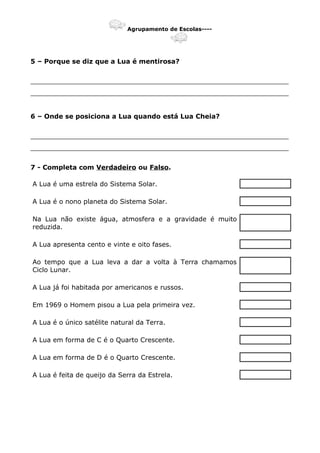 Agrupamento de Escolas----
5 – Porque se diz que a Lua é mentirosa?
_______________________________________________________________
_______________________________________________________________
6 – Onde se posiciona a Lua quando está Lua Cheia?
_______________________________________________________________
_______________________________________________________________
7 - Completa com Verdadeiro ou Falso.
A Lua é uma estrela do Sistema Solar.
A Lua é o nono planeta do Sistema Solar.
Na Lua não existe água, atmosfera e a gravidade é muito
reduzida.
A Lua apresenta cento e vinte e oito fases.
Ao tempo que a Lua leva a dar a volta à Terra chamamos
Ciclo Lunar.
A Lua já foi habitada por americanos e russos.
Em 1969 o Homem pisou a Lua pela primeira vez.
A Lua é o único satélite natural da Terra.
A Lua em forma de C é o Quarto Crescente.
A Lua em forma de D é o Quarto Crescente.
A Lua é feita de queijo da Serra da Estrela.
 