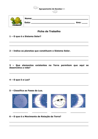 Agrupamento de Escolas----
Nome:________________________________________
Data: _______________________________ Ano: ____
Ficha de Trabalho
1 – O que é o Sistema Solar?
_______________________________________________________________
_______________________________________________________________
2 – Indica os planetas que constituem o Sistema Solar.
_______________________________________________________________
_______________________________________________________________
3 – Que elementos existentes na Terra permitem que aqui se
desenvolva a vida?
_______________________________________________________________
4 – O que é a Lua?
_______________________________________________________________
5 – Classifica as Fases da Lua.
____________ ____________ ____________ ____________
6 – O que é o Movimento de Rotação da Terra?
_______________________________________________________________
_______________________________________________________________
 
