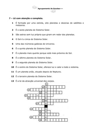 Agrupamento de Escolas----
7 – Lê com atenção e completa.
1 É formado por uma estrela, oito planetas e dezenas de satélites e
meteoros.
2 É o sexto planeta do Sistema Solar.
3 São astros sem luz própria que giram em redor dos planetas.
4 O Sol é a única do Sistema Solar.
5 Uma das inúmeras galáxias do Universo.
6 É o quinto planeta do Sistema Solar.
7 É o planeta mais quente porque está mais próximo do Sol.
8 É o sétimo planeta do Sistema Solar.
9 É o segundo planeta do Sistema Solar.
10 É o centro do Sistema Solar, oferece luz e calor a todo o sistema.
11 É um planeta anão, situado depois de Neptuno.
12 É o terceiro planeta do Sistema Solar.
13 É a lei da atracção universal dos corpos.
 