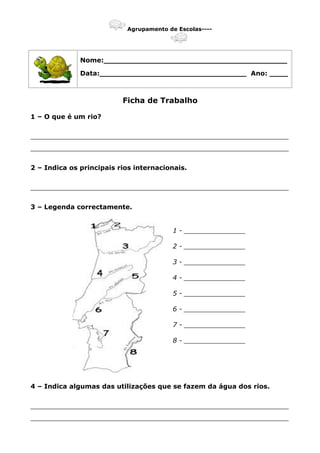 Agrupamento de Escolas----
Nome:________________________________________
Data:________________________________ Ano: ____
Ficha de Trabalho
1 – O que é um rio?
_______________________________________________________________
_______________________________________________________________
2 – Indica os principais rios internacionais.
_______________________________________________________________
3 – Legenda correctamente.
1 - _______________
2 - _______________
3 - _______________
4 - _______________
5 - _______________
6 - _______________
7 - _______________
8 - _______________
4 – Indica algumas das utilizações que se fazem da água dos rios.
_______________________________________________________________
_______________________________________________________________
 