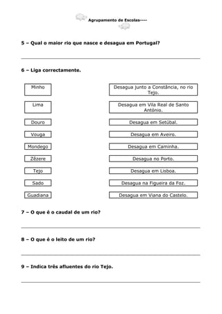 Agrupamento de Escolas----
5 – Qual o maior rio que nasce e desagua em Portugal?
_______________________________________________________________
6 – Liga correctamente.
Minho Desagua junto a Constância, no rio
Tejo.
Lima Desagua em Vila Real de Santo
António.
Douro Desagua em Setúbal.
Vouga Desagua em Aveiro.
Mondego Desagua em Caminha.
Zêzere Desagua no Porto.
Tejo Desagua em Lisboa.
Sado Desagua na Figueira da Foz.
Guadiana Desagua em Viana do Castelo.
7 – O que é o caudal de um rio?
_______________________________________________________________
8 – O que é o leito de um rio?
_______________________________________________________________
9 – Indica três afluentes do rio Tejo.
_______________________________________________________________
 