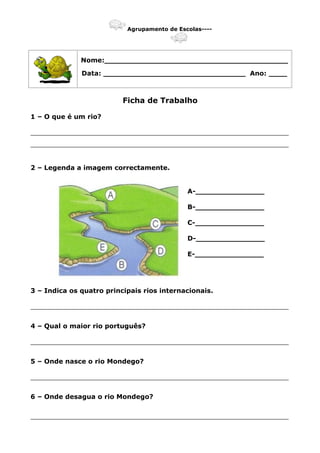 Agrupamento de Escolas----
Nome:________________________________________
Data: _______________________________ Ano: ____
Ficha de Trabalho
1 – O que é um rio?
_______________________________________________________________
_______________________________________________________________
2 – Legenda a imagem correctamente.
A-_______________
B-_______________
C-_______________
D-_______________
E-_______________
3 – Indica os quatro principais rios internacionais.
_______________________________________________________________
4 – Qual o maior rio português?
_______________________________________________________________
5 – Onde nasce o rio Mondego?
_______________________________________________________________
6 – Onde desagua o rio Mondego?
_______________________________________________________________
 