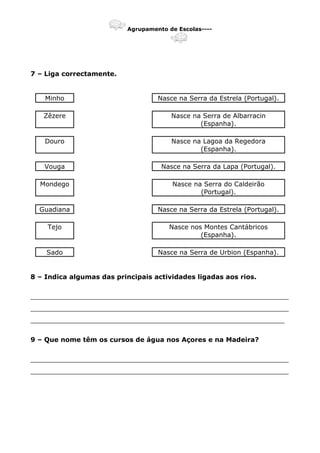 Agrupamento de Escolas----
7 – Liga correctamente.
Minho Nasce na Serra da Estrela (Portugal).
Zêzere Nasce na Serra de Albarracin
(Espanha).
Douro Nasce na Lagoa da Regedora
(Espanha).
Vouga Nasce na Serra da Lapa (Portugal).
Mondego Nasce na Serra do Caldeirão
(Portugal).
Guadiana Nasce na Serra da Estrela (Portugal).
Tejo Nasce nos Montes Cantábricos
(Espanha).
Sado Nasce na Serra de Urbion (Espanha).
8 – Indica algumas das principais actividades ligadas aos rios.
_______________________________________________________________
_______________________________________________________________
______________________________________________________________
9 – Que nome têm os cursos de água nos Açores e na Madeira?
_______________________________________________________________
_______________________________________________________________
 