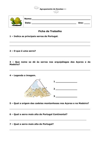 Agrupamento de Escolas----
Nome:_________________________________________
Data: _______________________________ Ano: ____
Ficha de Trabalho
1 – Indica as principais serras de Portugal.
_______________________________________________________________
_______________________________________________________________
2 – O que é uma serra?
_______________________________________________________________
3 – Que nome se dá às serras nos arquipélagos dos Açores e da
Madeira?
_______________________________________________________________
4 – Legenda a imagem.
1 _______________
2 _______________
3 _______________
5 – Qual a origem das cadeias montanhosas nos Açores e na Madeira?
_______________________________________________________________
6 – Qual a serra mais alta de Portugal Continental?
____________________________________________________________
7 – Qual a serra mais alta de Portugal?
_______________________________________________________________
 