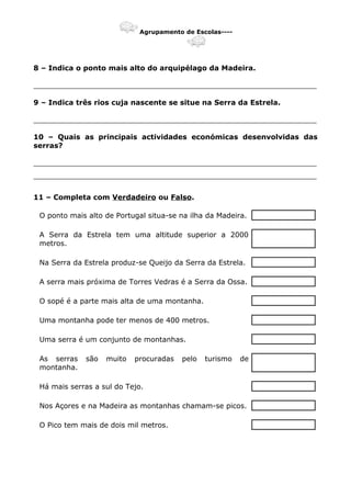 Agrupamento de Escolas----
8 – Indica o ponto mais alto do arquipélago da Madeira.
_______________________________________________________________
9 – Indica três rios cuja nascente se situe na Serra da Estrela.
_______________________________________________________________
10 – Quais as principais actividades económicas desenvolvidas das
serras?
_______________________________________________________________
_______________________________________________________________
11 – Completa com Verdadeiro ou Falso.
O ponto mais alto de Portugal situa-se na ilha da Madeira.
A Serra da Estrela tem uma altitude superior a 2000
metros.
Na Serra da Estrela produz-se Queijo da Serra da Estrela.
A serra mais próxima de Torres Vedras é a Serra da Ossa.
O sopé é a parte mais alta de uma montanha.
Uma montanha pode ter menos de 400 metros.
Uma serra é um conjunto de montanhas.
As serras são muito procuradas pelo turismo de
montanha.
Há mais serras a sul do Tejo.
Nos Açores e na Madeira as montanhas chamam-se picos.
O Pico tem mais de dois mil metros.
 