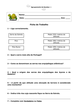 Agrupamento de Escolas----
Nome:_________________________________________
Data: ________________________________ Ano: ____
Ficha de Trabalho
1 – Liga correctamente.
Serra da Estrela Mede 2351 metros de
altitude.
Pico Mede 1861 metros de
altitude.
Pico Ruivo Mede 1991 metros de
altitude.
2 – Qual a serra mais alta de Portugal?
_______________________________________________________________
3 – Como se denominam as serras nos arquipélagos atlânticos?
_______________________________________________________________
4 – Qual a origem das serras dos arquipélagos dos Açores e da
Madeira?
_______________________________________________________________
5 – A partir de que altitude uma elevação de terreno é considerada
uma montanha?
_______________________________________________________________
6 – Indica três rios cuja nascente fique na Serra da Estrela.
_______________________________________________________________
7 – Completa com Verdadeiro ou Falso.
 