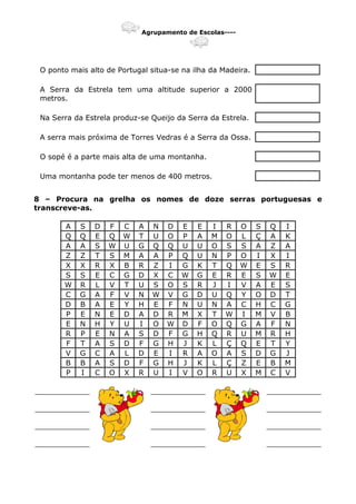 Agrupamento de Escolas----
O ponto mais alto de Portugal situa-se na ilha da Madeira.
A Serra da Estrela tem uma altitude superior a 2000
metros.
Na Serra da Estrela produz-se Queijo da Serra da Estrela.
A serra mais próxima de Torres Vedras é a Serra da Ossa.
O sopé é a parte mais alta de uma montanha.
Uma montanha pode ter menos de 400 metros.
8 – Procura na grelha os nomes de doze serras portuguesas e
transcreve-as.
A S D F C A N D E E I R O S Q I
Q Q E Q W T U O P A M O L Ç A K
A A S W U G Q Q U U O S S A Z A
Z Z T S M A A P Q U N P O I X I
X X R X B R Z I G K T Q W E S R
S S E C G D X C W G E R E S W E
W R L V T U S O S R J I V A E S
C G A F V N W V G D U Q Y O D T
D B A E Y H E F N U N A C H C G
P E N E D A D R M X T W I M V B
E N H Y U I O W D F O Q G A F N
R P E N A S D F G H Q R U M R H
F T A S D F G H J K L Ç Q E T Y
V G C A L D E I R A O A S D G J
B B A S D F G H J K L Ç Z E B M
P I C O X R U I V O R U X M C V
____________ ____________ ____________
____________ ____________ ____________
____________ ____________ ____________
____________ ____________ ____________
 