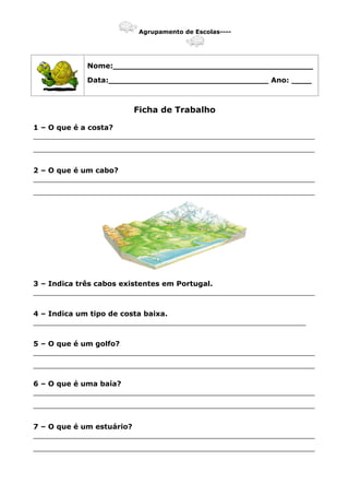 Agrupamento de Escolas----
Nome:________________________________________
Data:________________________________ Ano: ____
Ficha de Trabalho
1 – O que é a costa?
_______________________________________________________________
_______________________________________________________________
2 – O que é um cabo?
_______________________________________________________________
_______________________________________________________________
3 – Indica três cabos existentes em Portugal.
_______________________________________________________________
4 – Indica um tipo de costa baixa.
_____________________________________________________________
5 – O que é um golfo?
_______________________________________________________________
_______________________________________________________________
6 – O que é uma baía?
_______________________________________________________________
_______________________________________________________________
7 – O que é um estuário?
_______________________________________________________________
_______________________________________________________________
 