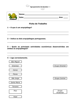Agrupamento de Escolas----
Nome:________________________________________
Data:________________________________ Ano: ____
Ficha de Trabalho
1 – O que é um arquipélago?
_______________________________________________________________
_______________________________________________________________
2 – Indica os dois arquipélagos portugueses.
_______________________________________________________________
3 – Quais as principais actividades económicas desenvolvidas em
ambos os arquipélagos?
_______________________________________________________________
_______________________________________________________________
4 – Liga correctamente.
São Miguel
Graciosa Grupo Oriental
Corvo
Flores
São Jorge Grupo Central
Santa Maria
Terceira
Pico Grupo
Ocidental
Faial
 