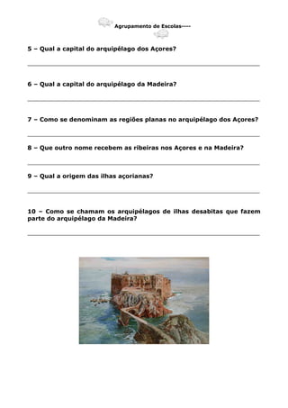 Agrupamento de Escolas----
5 – Qual a capital do arquipélago dos Açores?
_______________________________________________________________
6 – Qual a capital do arquipélago da Madeira?
_______________________________________________________________
7 – Como se denominam as regiões planas no arquipélago dos Açores?
_______________________________________________________________
8 – Que outro nome recebem as ribeiras nos Açores e na Madeira?
_______________________________________________________________
9 – Qual a origem das ilhas açorianas?
_______________________________________________________________
10 – Como se chamam os arquipélagos de ilhas desabitas que fazem
parte do arquipélago da Madeira?
_______________________________________________________________
 