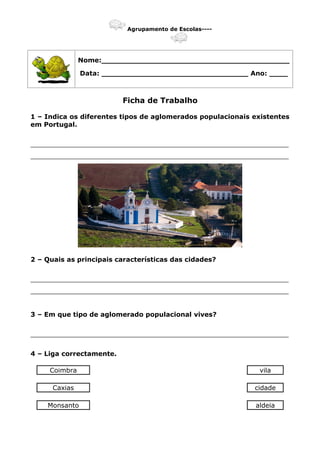 Agrupamento de Escolas----
Nome:_________________________________________
Data: ________________________________ Ano: ____
Ficha de Trabalho
1 – Indica os diferentes tipos de aglomerados populacionais existentes
em Portugal.
_______________________________________________________________
_______________________________________________________________
2 – Quais as principais características das cidades?
_______________________________________________________________
_______________________________________________________________
3 – Em que tipo de aglomerado populacional vives?
_______________________________________________________________
4 – Liga correctamente.
Coimbra vila
Caxias cidade
Monsanto aldeia
 