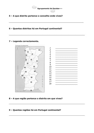 Agrupamento de Escolas----
5 – A que distrito pertence o concelho onde vives?
______________________________________________________________
6 – Quantos distritos há em Portugal continental?
_______________________________________________________________
7 – Legenda correctamente.
1 ____________________
2 ____________________
3 ____________________
4 ____________________
5 ____________________
6 ____________________
7 ____________________
8 ____________________
9 ____________________
10 ____________________
11 ____________________
12 ____________________
13 ____________________
14 ____________________
15 ____________________
16 ____________________
17 ____________________
18 ____________________
8 – A que região pertence o distrito em que vives?
_______________________________________________________________
9 – Quantas regiões há em Portugal continental?
_______________________________________________________________
 
